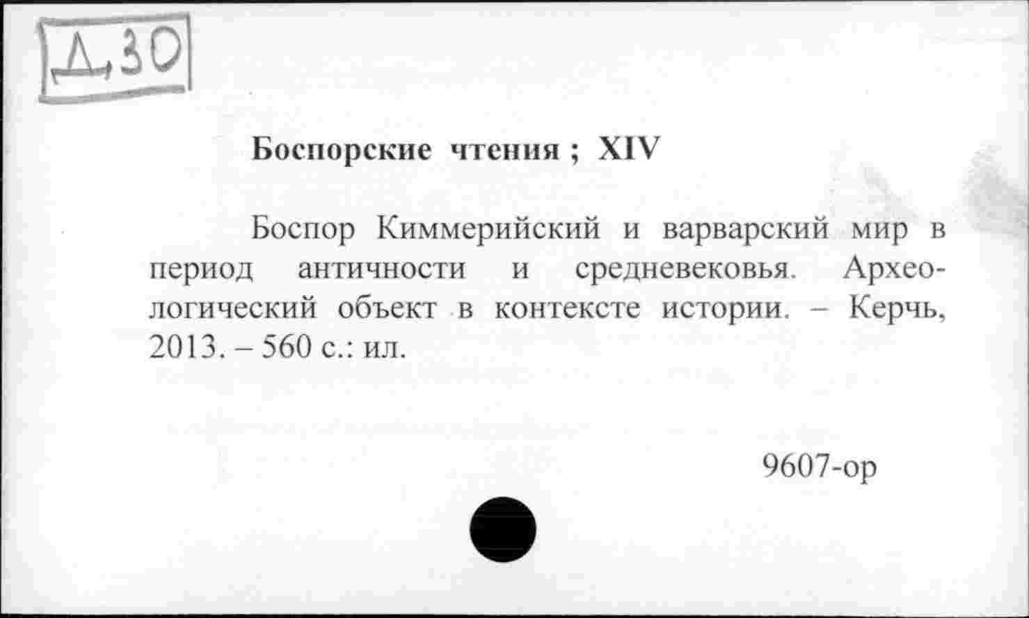 ﻿03
Боспорские чтения ; XIV
Боспор Киммерийский и варварский мир в период античности и средневековья. Археологический объект в контексте истории. - Керчь, 2013. - 560 с.: ил.
9607-ор